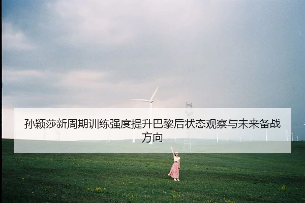 孙颖莎新周期训练强度提升巴黎后状态观察与未来备战方向