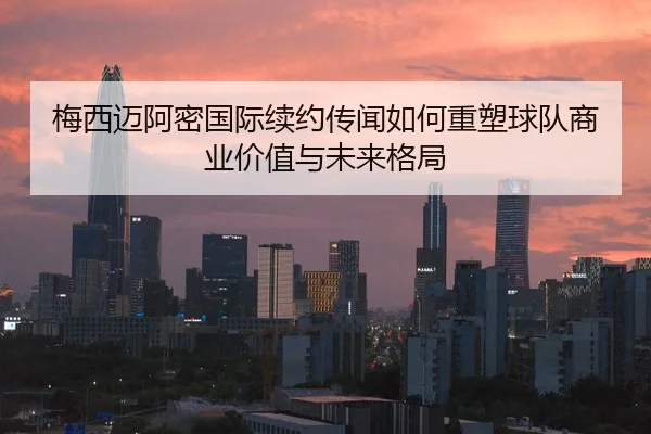 梅西迈阿密国际续约传闻如何重塑球队商业价值与未来格局