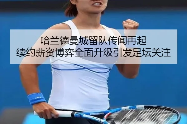 哈兰德曼城留队传闻再起 续约薪资博弈全面升级引发足坛关注